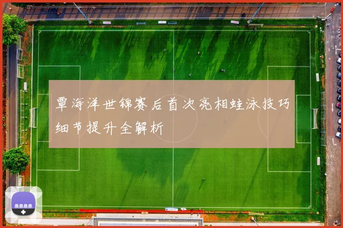 覃海洋世锦赛后首次亮相蛙泳技巧细节提升全解析