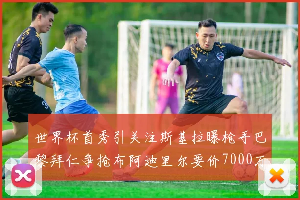 世界杯首秀引关注斯基拉曝枪手巴黎拜仁争抢布阿迪里尔要价7000万欧元